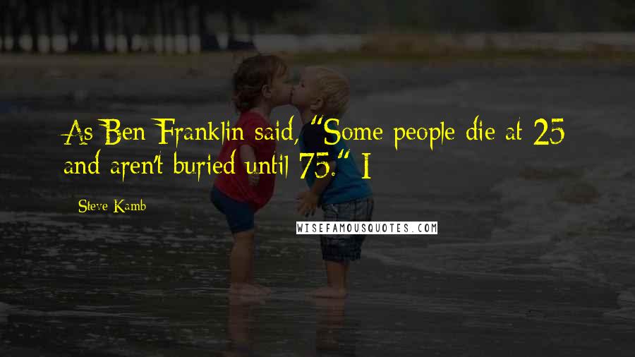 Steve Kamb Quotes: As Ben Franklin said, "Some people die at 25 and aren't buried until 75." I