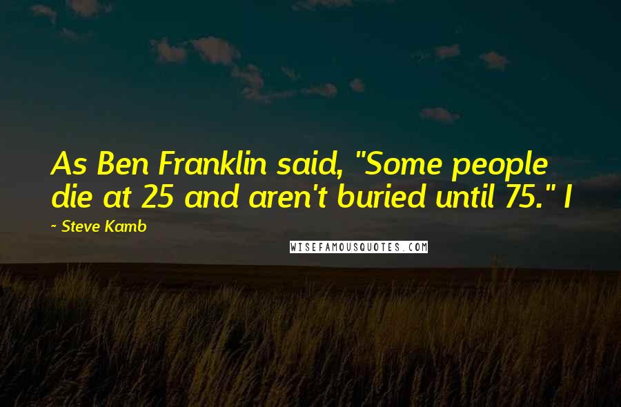Steve Kamb Quotes: As Ben Franklin said, "Some people die at 25 and aren't buried until 75." I