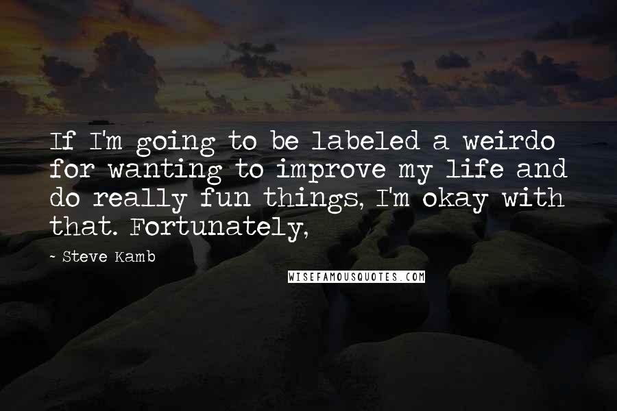 Steve Kamb Quotes: If I'm going to be labeled a weirdo for wanting to improve my life and do really fun things, I'm okay with that. Fortunately,