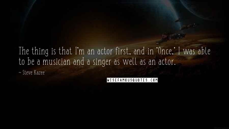 Steve Kazee Quotes: The thing is that I'm an actor first, and in 'Once,' I was able to be a musician and a singer as well as an actor.