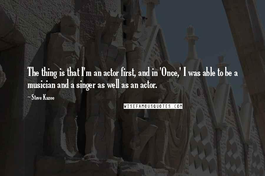 Steve Kazee Quotes: The thing is that I'm an actor first, and in 'Once,' I was able to be a musician and a singer as well as an actor.