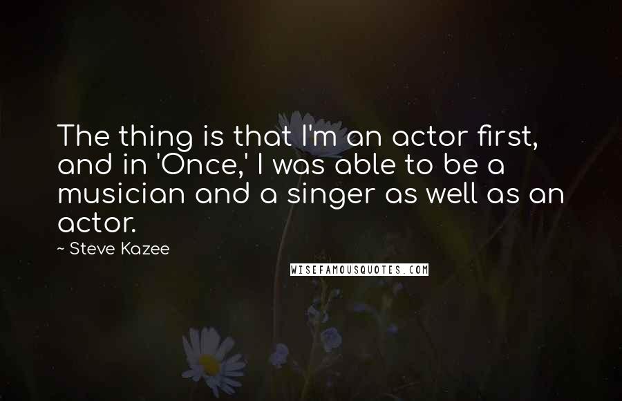 Steve Kazee Quotes: The thing is that I'm an actor first, and in 'Once,' I was able to be a musician and a singer as well as an actor.