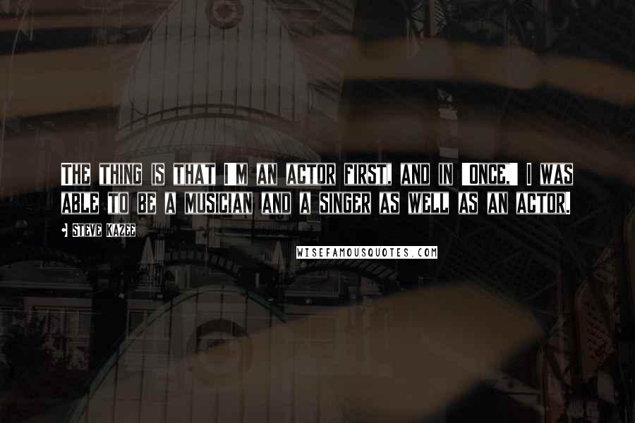 Steve Kazee Quotes: The thing is that I'm an actor first, and in 'Once,' I was able to be a musician and a singer as well as an actor.