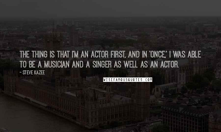 Steve Kazee Quotes: The thing is that I'm an actor first, and in 'Once,' I was able to be a musician and a singer as well as an actor.