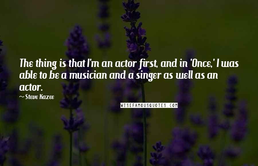 Steve Kazee Quotes: The thing is that I'm an actor first, and in 'Once,' I was able to be a musician and a singer as well as an actor.