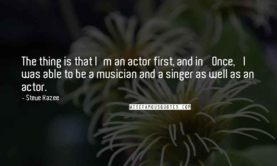 Steve Kazee Quotes: The thing is that I'm an actor first, and in 'Once,' I was able to be a musician and a singer as well as an actor.