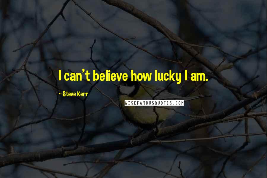 Steve Kerr Quotes: I can't believe how lucky I am.