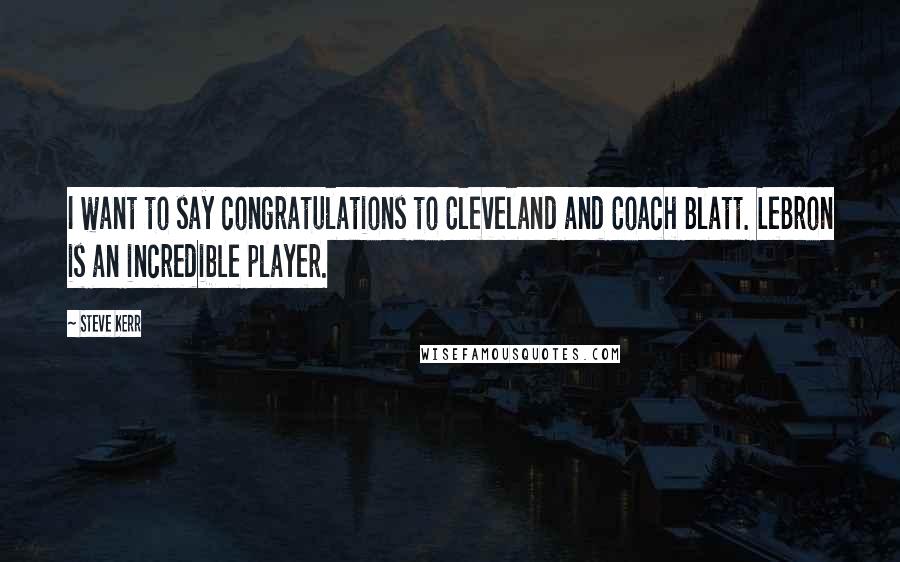 Steve Kerr Quotes: I want to say congratulations to Cleveland and Coach Blatt. LeBron is an incredible player.