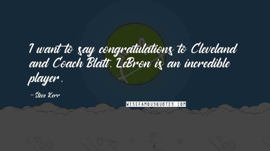 Steve Kerr Quotes: I want to say congratulations to Cleveland and Coach Blatt. LeBron is an incredible player.