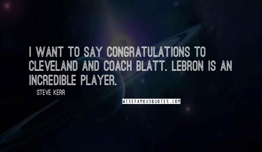 Steve Kerr Quotes: I want to say congratulations to Cleveland and Coach Blatt. LeBron is an incredible player.