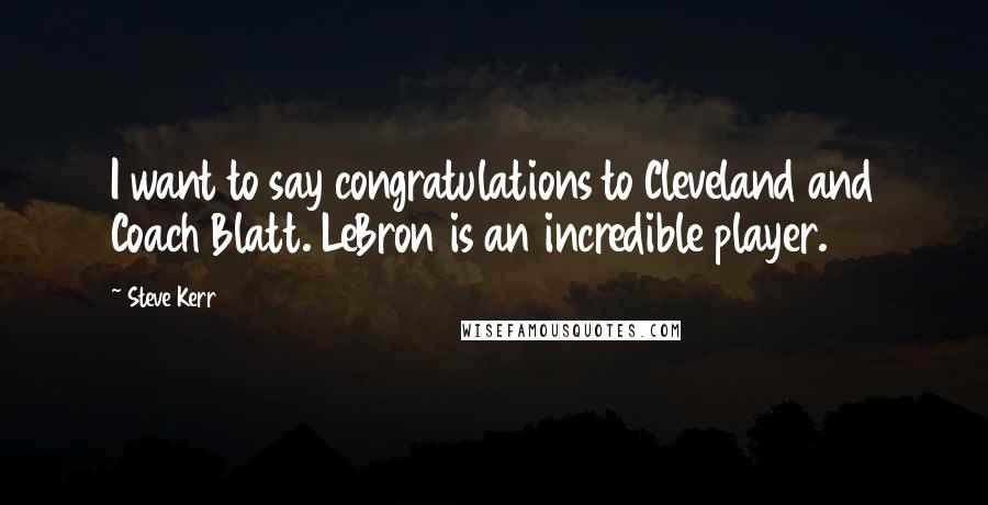 Steve Kerr Quotes: I want to say congratulations to Cleveland and Coach Blatt. LeBron is an incredible player.