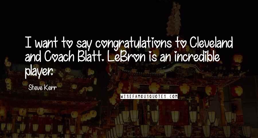 Steve Kerr Quotes: I want to say congratulations to Cleveland and Coach Blatt. LeBron is an incredible player.