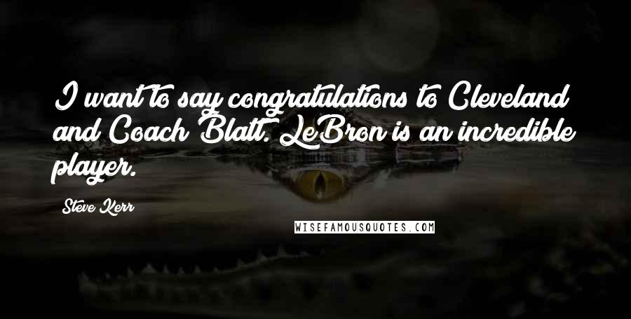 Steve Kerr Quotes: I want to say congratulations to Cleveland and Coach Blatt. LeBron is an incredible player.