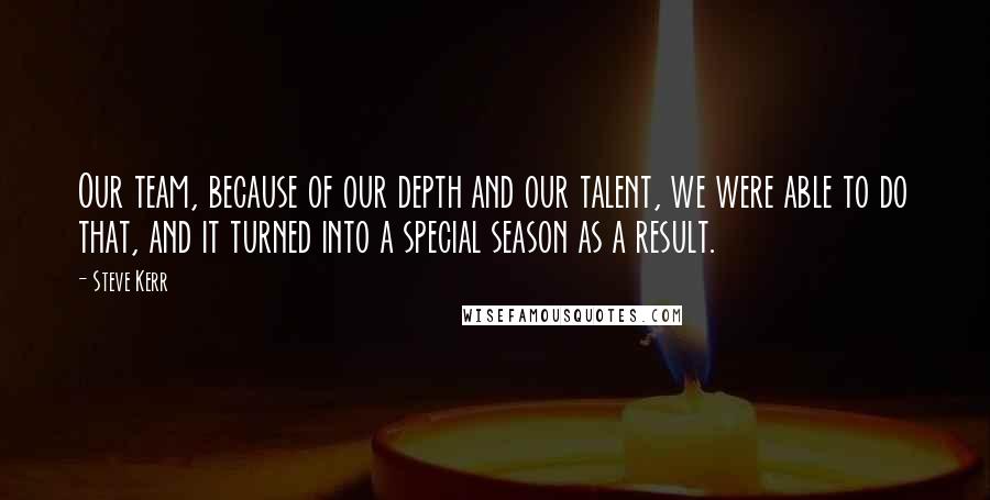 Steve Kerr Quotes: Our team, because of our depth and our talent, we were able to do that, and it turned into a special season as a result.
