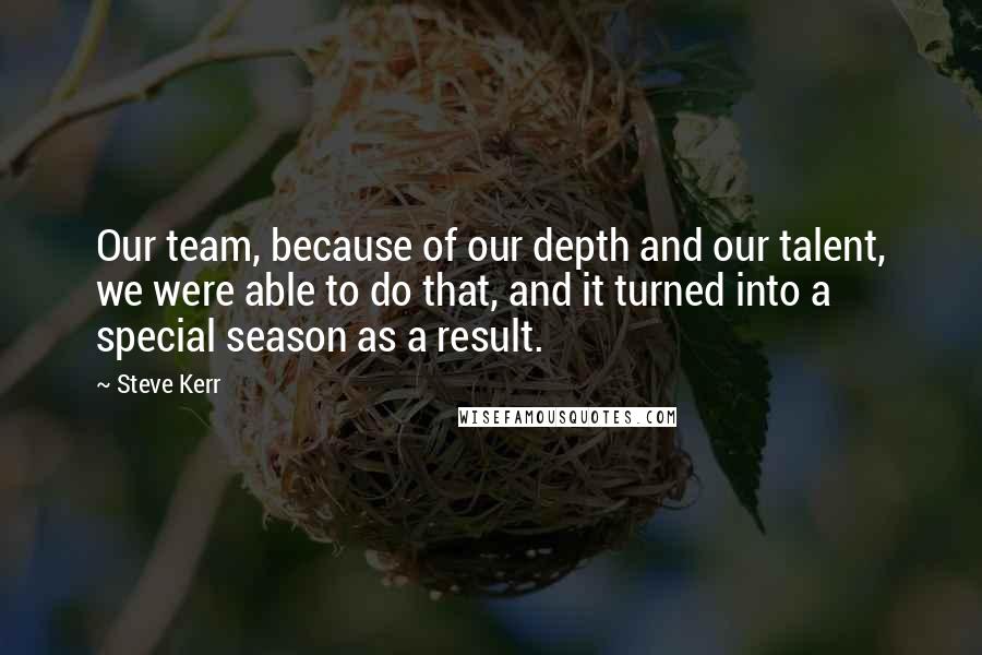Steve Kerr Quotes: Our team, because of our depth and our talent, we were able to do that, and it turned into a special season as a result.