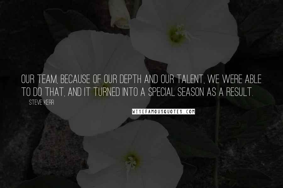 Steve Kerr Quotes: Our team, because of our depth and our talent, we were able to do that, and it turned into a special season as a result.