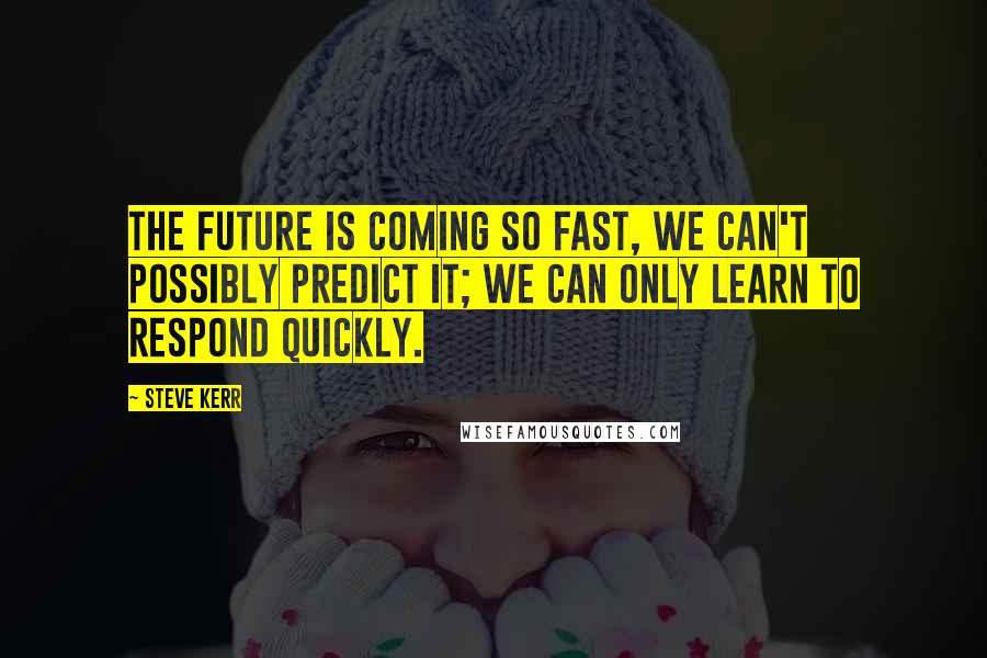 Steve Kerr Quotes: The future is coming so fast, we can't possibly predict it; we can only learn to respond quickly.