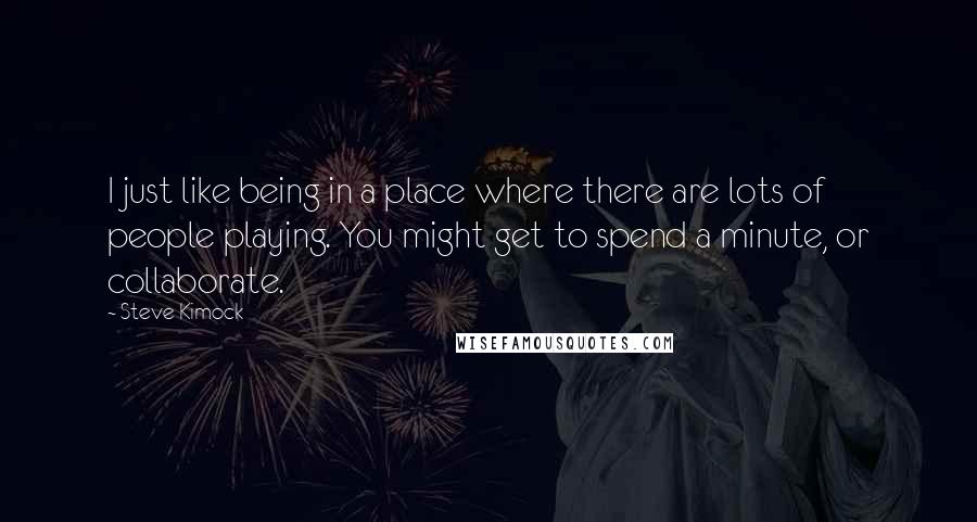 Steve Kimock Quotes: I just like being in a place where there are lots of people playing. You might get to spend a minute, or collaborate.