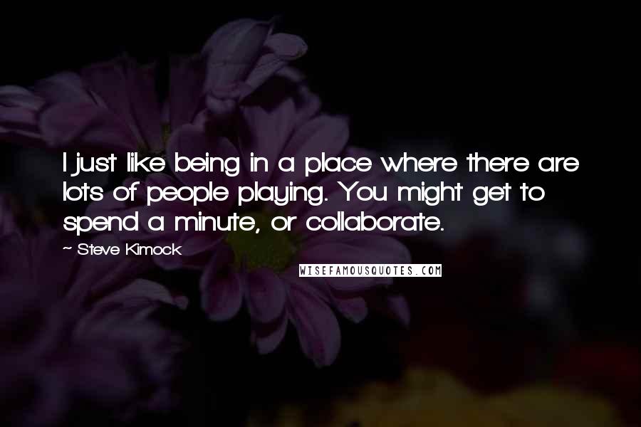 Steve Kimock Quotes: I just like being in a place where there are lots of people playing. You might get to spend a minute, or collaborate.