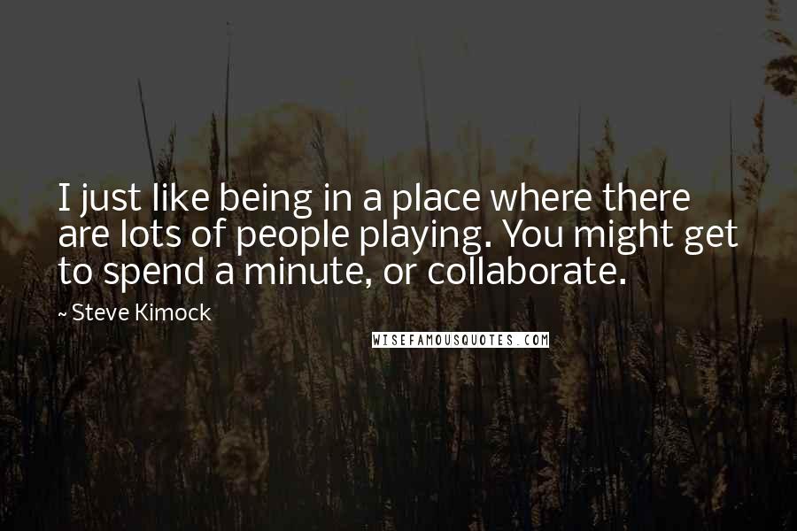 Steve Kimock Quotes: I just like being in a place where there are lots of people playing. You might get to spend a minute, or collaborate.