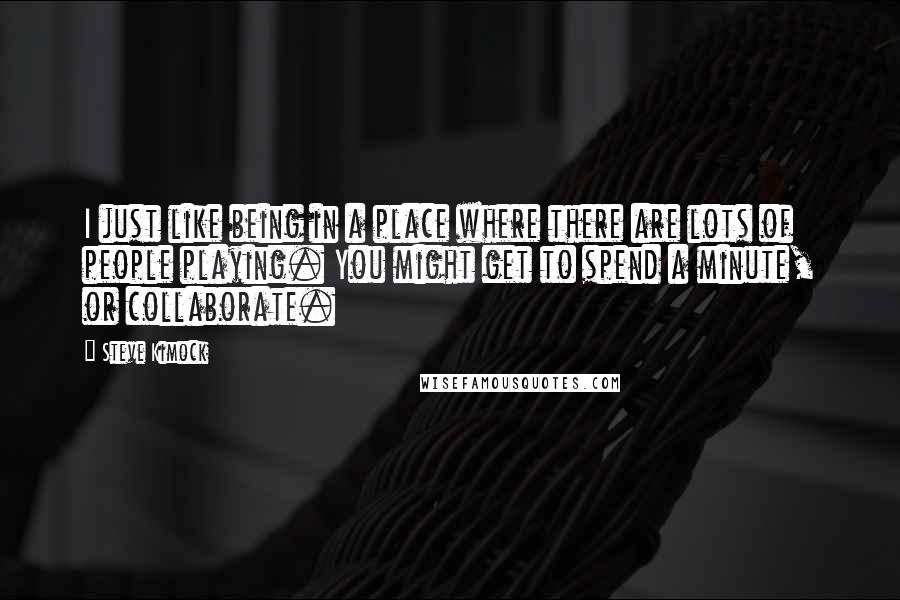 Steve Kimock Quotes: I just like being in a place where there are lots of people playing. You might get to spend a minute, or collaborate.