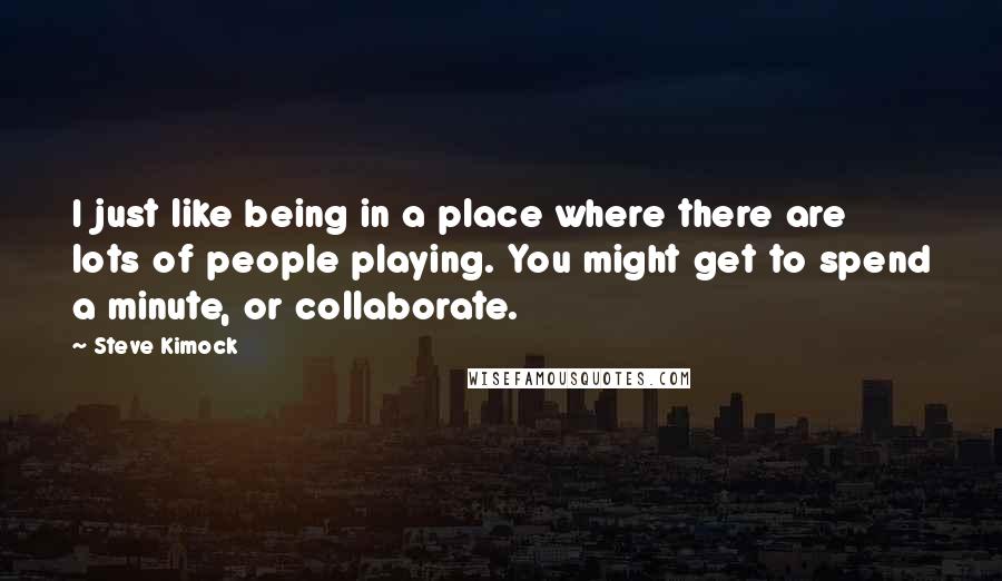 Steve Kimock Quotes: I just like being in a place where there are lots of people playing. You might get to spend a minute, or collaborate.