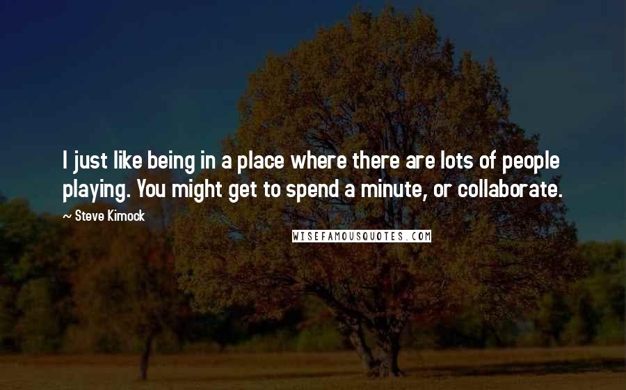 Steve Kimock Quotes: I just like being in a place where there are lots of people playing. You might get to spend a minute, or collaborate.