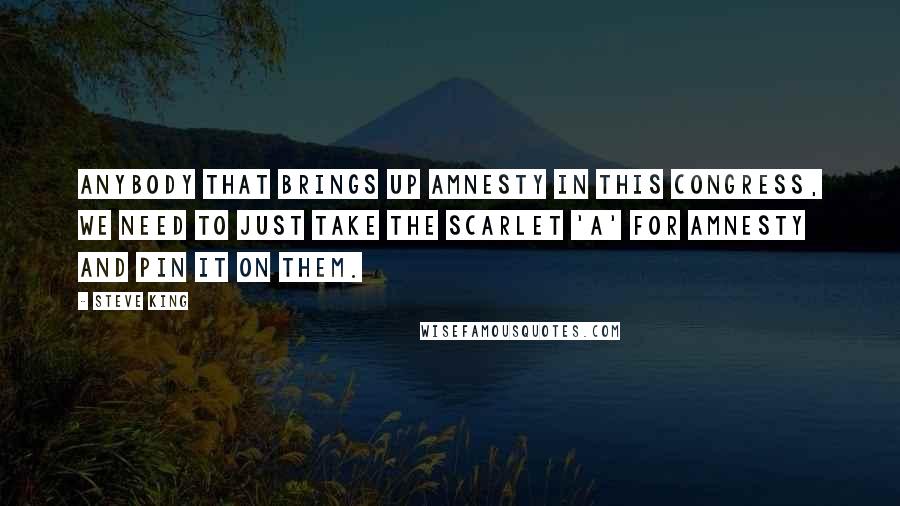 Steve King Quotes: Anybody that brings up amnesty in this Congress, we need to just take the scarlet 'A' for amnesty and pin it on them.