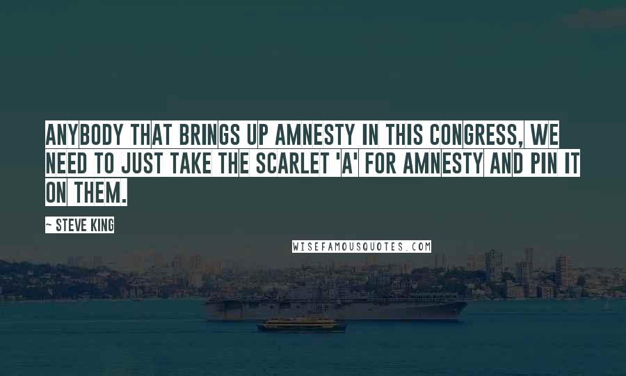 Steve King Quotes: Anybody that brings up amnesty in this Congress, we need to just take the scarlet 'A' for amnesty and pin it on them.