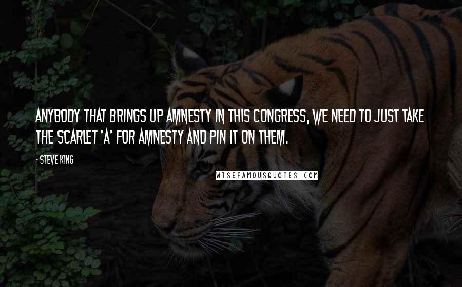 Steve King Quotes: Anybody that brings up amnesty in this Congress, we need to just take the scarlet 'A' for amnesty and pin it on them.