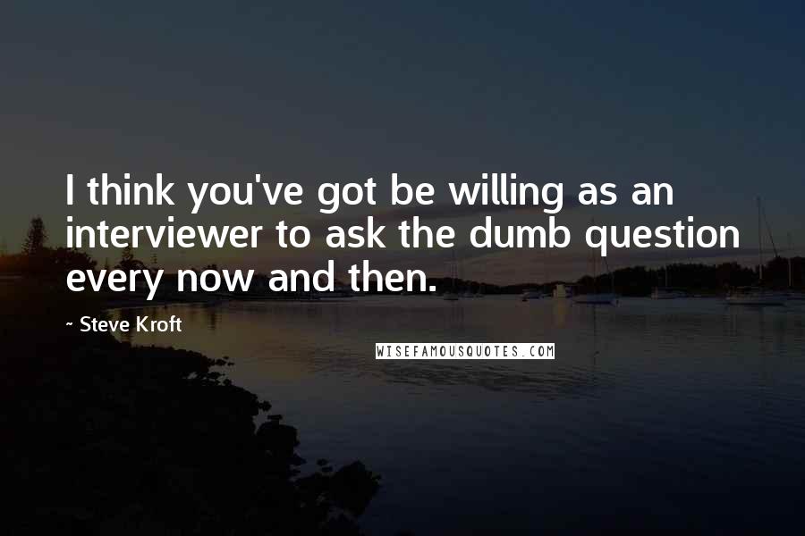 Steve Kroft Quotes: I think you've got be willing as an interviewer to ask the dumb question every now and then.