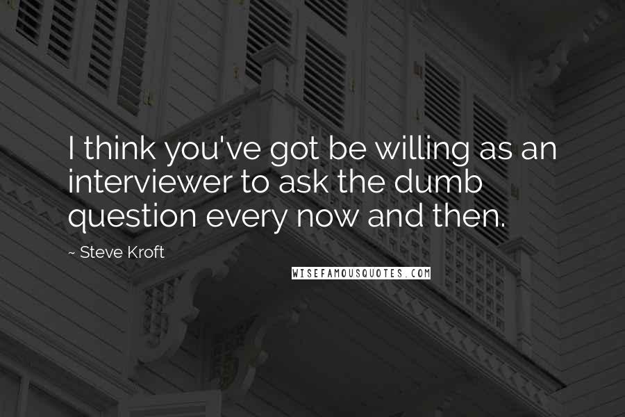 Steve Kroft Quotes: I think you've got be willing as an interviewer to ask the dumb question every now and then.