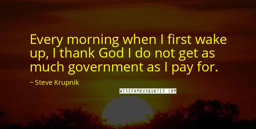 Steve Krupnik Quotes: Every morning when I first wake up, I thank God I do not get as much government as I pay for.