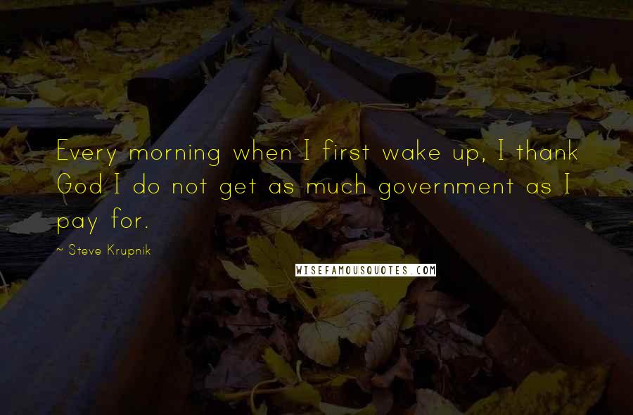 Steve Krupnik Quotes: Every morning when I first wake up, I thank God I do not get as much government as I pay for.