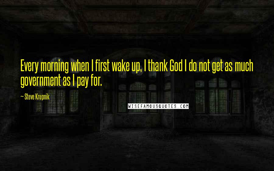 Steve Krupnik Quotes: Every morning when I first wake up, I thank God I do not get as much government as I pay for.