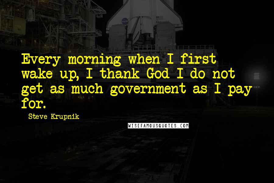 Steve Krupnik Quotes: Every morning when I first wake up, I thank God I do not get as much government as I pay for.