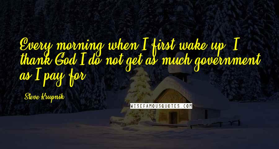 Steve Krupnik Quotes: Every morning when I first wake up, I thank God I do not get as much government as I pay for.