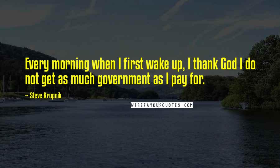 Steve Krupnik Quotes: Every morning when I first wake up, I thank God I do not get as much government as I pay for.