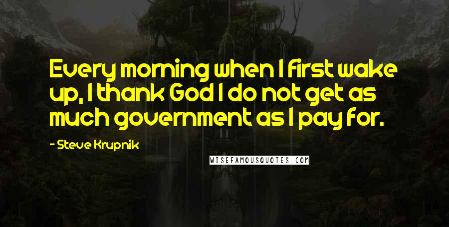 Steve Krupnik Quotes: Every morning when I first wake up, I thank God I do not get as much government as I pay for.