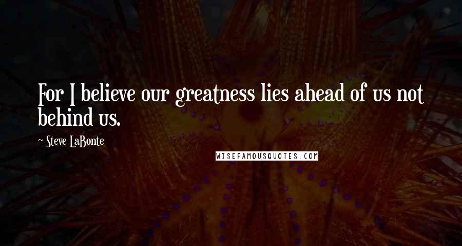 Steve LaBonte Quotes: For I believe our greatness lies ahead of us not behind us.