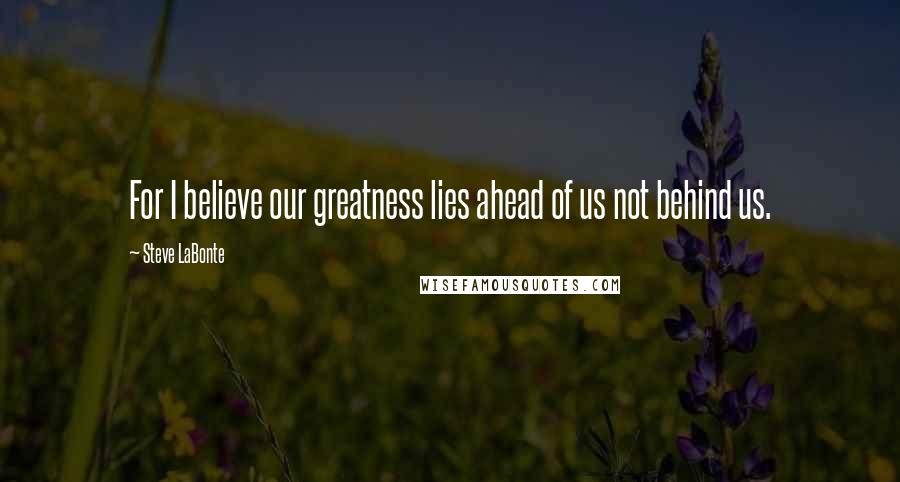 Steve LaBonte Quotes: For I believe our greatness lies ahead of us not behind us.