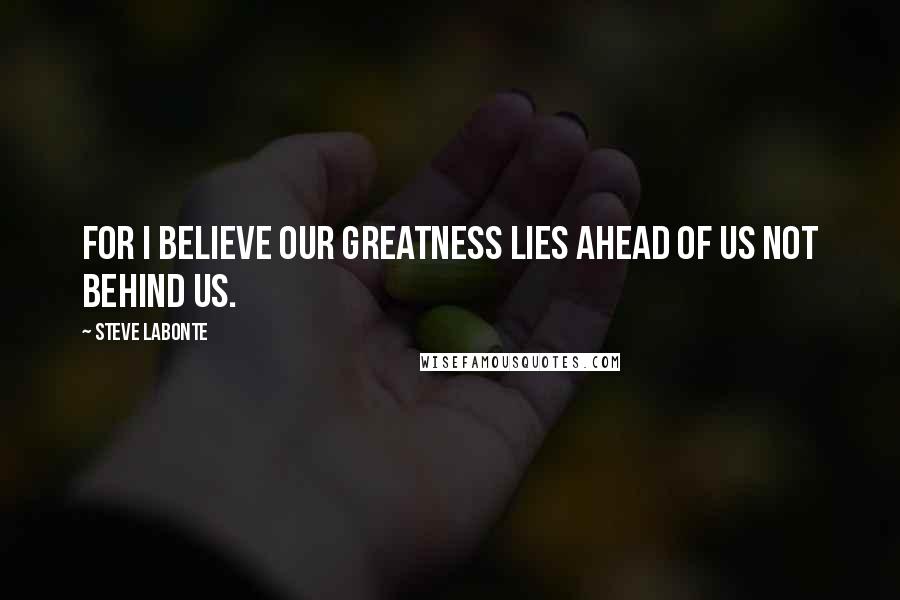 Steve LaBonte Quotes: For I believe our greatness lies ahead of us not behind us.