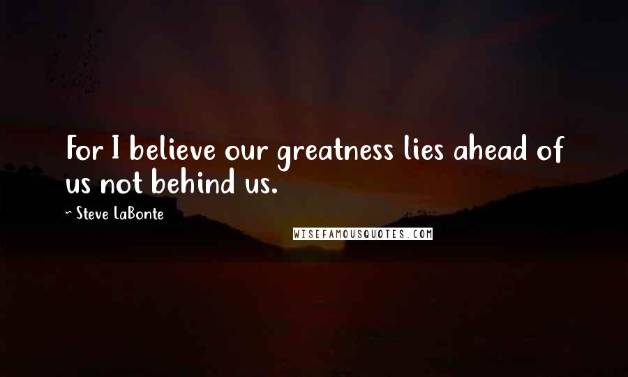 Steve LaBonte Quotes: For I believe our greatness lies ahead of us not behind us.