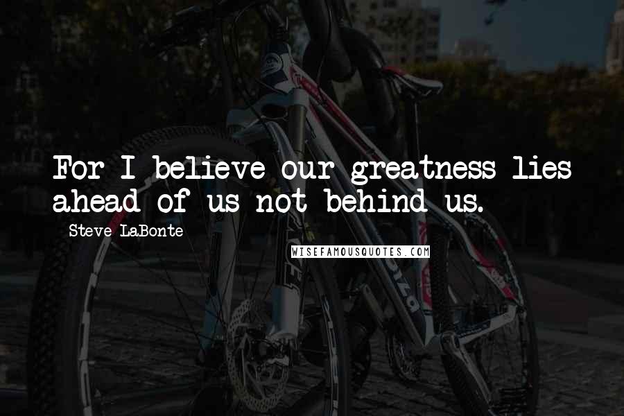 Steve LaBonte Quotes: For I believe our greatness lies ahead of us not behind us.