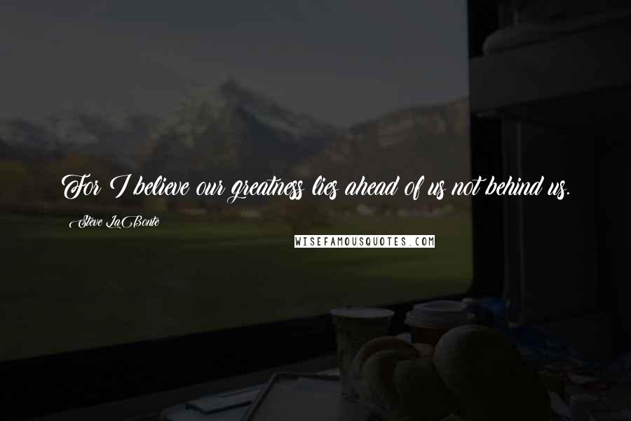 Steve LaBonte Quotes: For I believe our greatness lies ahead of us not behind us.