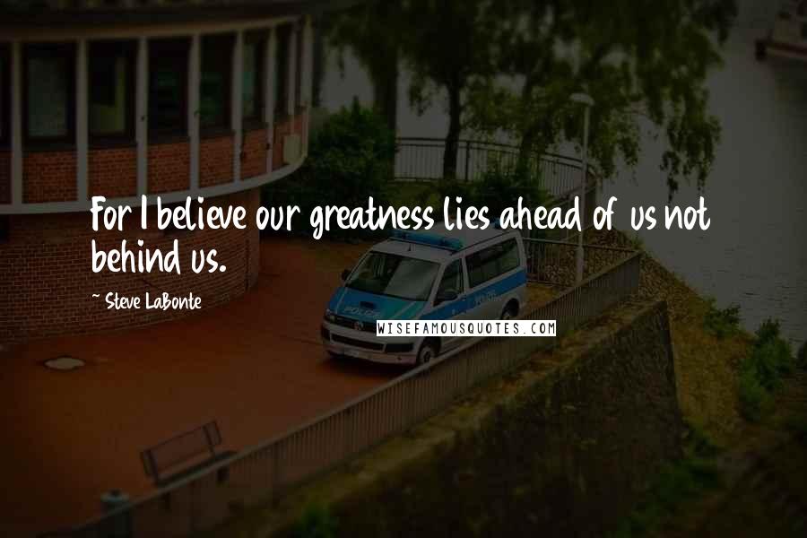 Steve LaBonte Quotes: For I believe our greatness lies ahead of us not behind us.