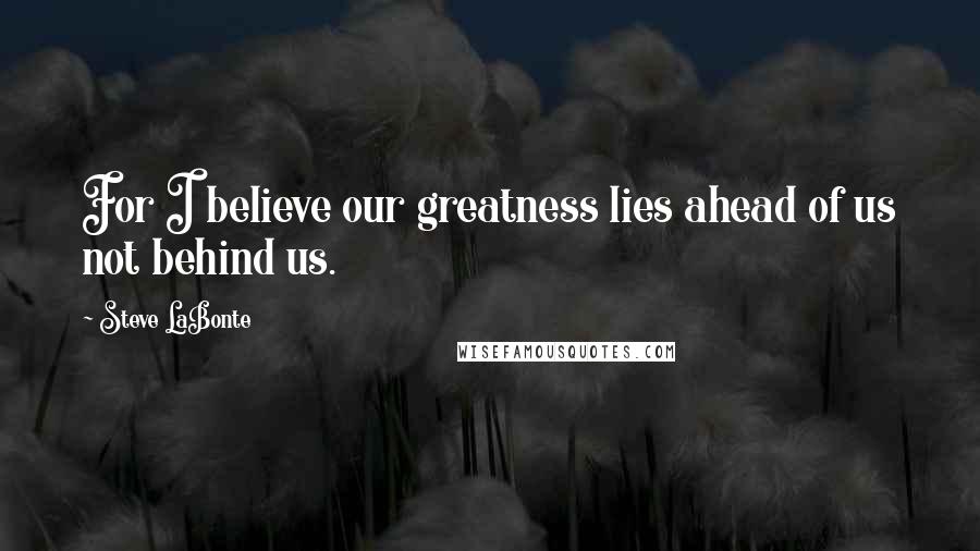 Steve LaBonte Quotes: For I believe our greatness lies ahead of us not behind us.