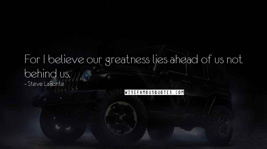 Steve LaBonte Quotes: For I believe our greatness lies ahead of us not behind us.