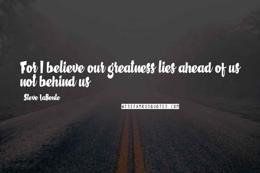 Steve LaBonte Quotes: For I believe our greatness lies ahead of us not behind us.