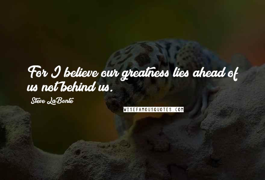 Steve LaBonte Quotes: For I believe our greatness lies ahead of us not behind us.